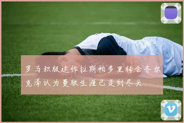 罗马积极运作拉斯帕多里转会齐尔克泽认为曼联生涯已走到尽头