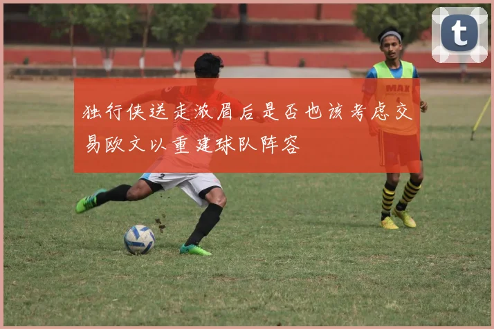 独行侠送走浓眉后是否也该考虑交易欧文以重建球队阵容