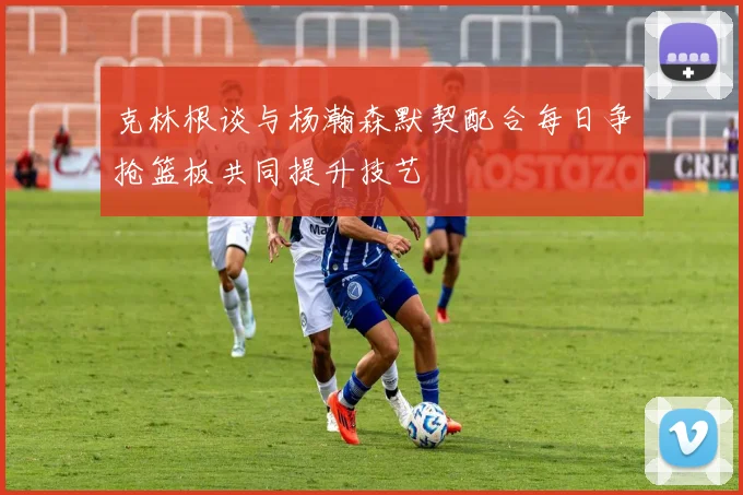 克林根谈与杨瀚森默契配合每日争抢篮板共同提升技艺