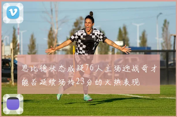恩比德状态成疑76人主场迎战奇才能否延续场均23分的火热表现