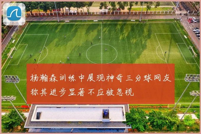 杨瀚森训练中展现神奇三分球网友称其进步显著不应被忽视