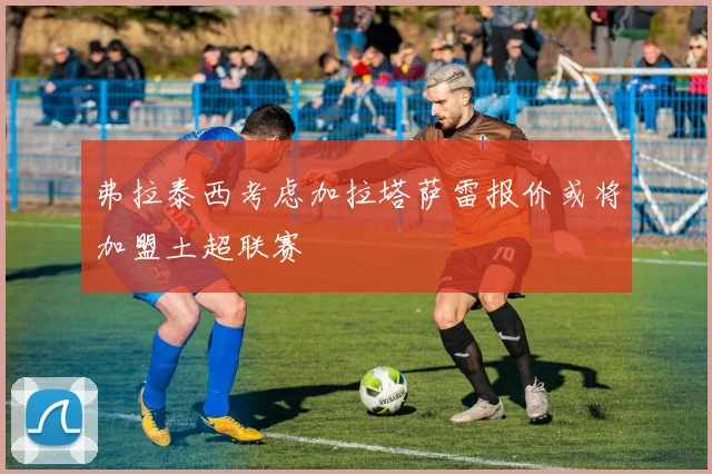 弗拉泰西考虑加拉塔萨雷报价或将加盟土超联赛