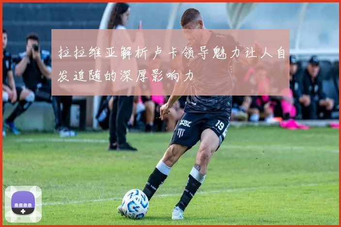 拉拉维亚解析卢卡领导魅力让人自发追随的深厚影响力