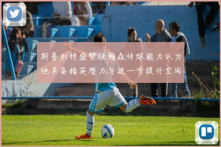 斯普利特盛赞杨瀚森传球能力认为他具备精英潜力与进一步提升空间