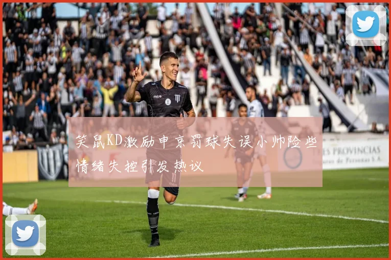 笑鼠KD激励申京罚球失误小帅险些情绪失控引发热议