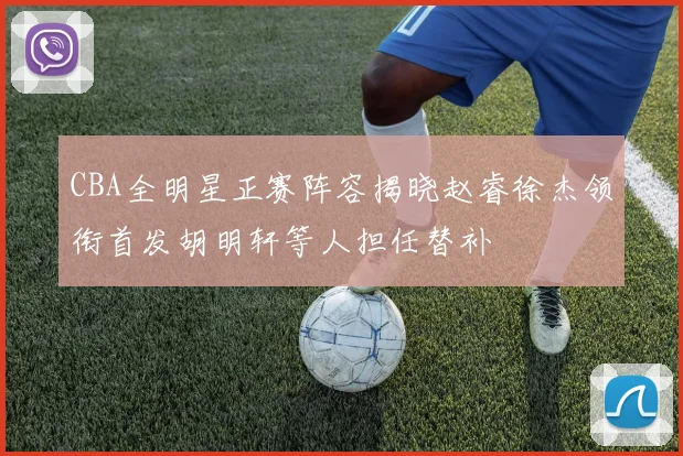 CBA全明星正赛阵容揭晓赵睿徐杰领衔首发胡明轩等人担任替补