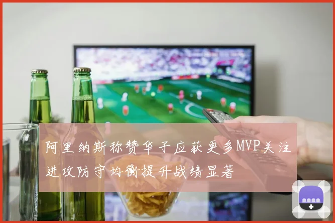 阿里纳斯称赞华子应获更多MVP关注进攻防守均衡提升战绩显著