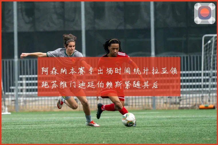 阿森纳本赛季出场时间统计拉亚领跑苏维门迪廷伯赖斯紧随其后