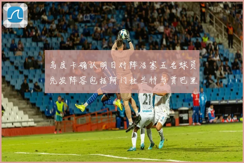 乌度卡确认明日对阵活塞五名球员先发阵容包括阿门杜兰特与贾巴里申京亚当斯