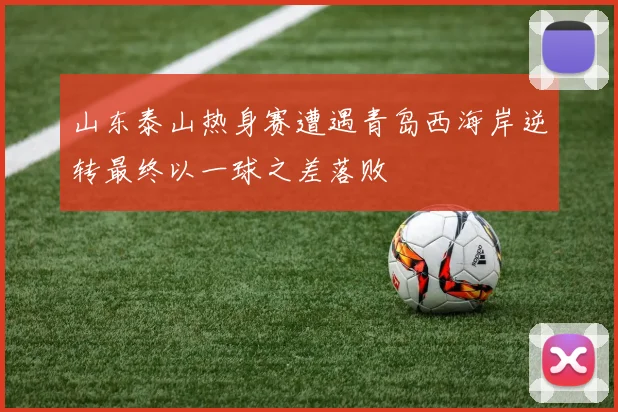 山东泰山热身赛遭遇青岛西海岸逆转最终以一球之差落败