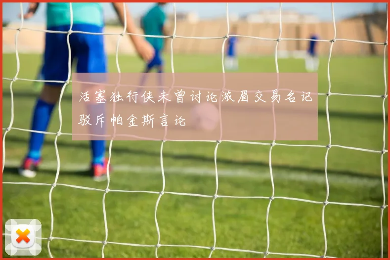 活塞独行侠未曾讨论浓眉交易名记驳斥帕金斯言论