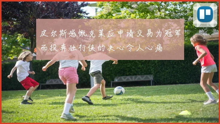 皮尔斯感慨克莱应申请交易为冠军而投奔独行侠的决心令人心痛