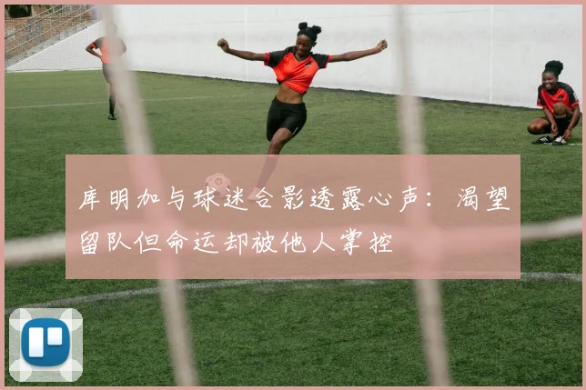 库明加与球迷合影透露心声：渴望留队但命运却被他人掌控