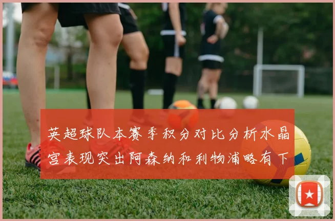 英超球队本赛季积分对比分析水晶宫表现突出阿森纳和利物浦略有下滑