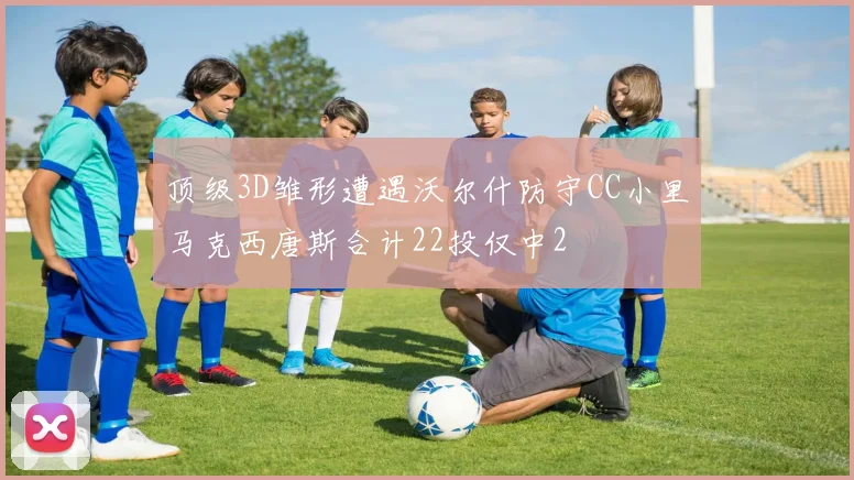 顶级3D雏形遭遇沃尔什防守CC小里马克西唐斯合计22投仅中2