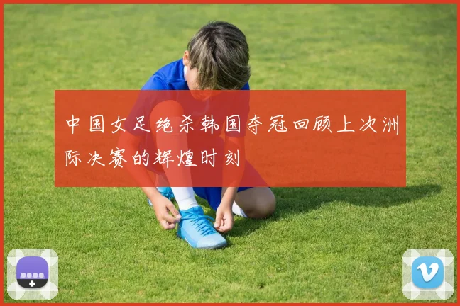 中国女足绝杀韩国夺冠回顾上次洲际决赛的辉煌时刻