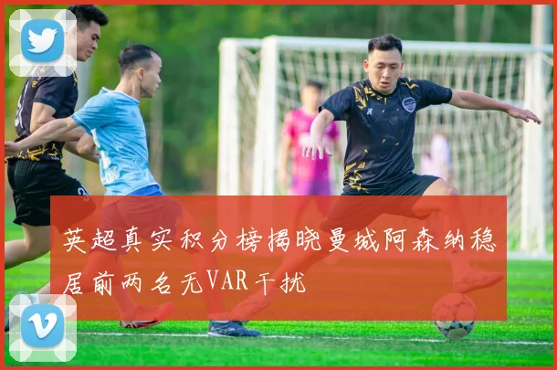 英超真实积分榜揭晓曼城阿森纳稳居前两名无VAR干扰