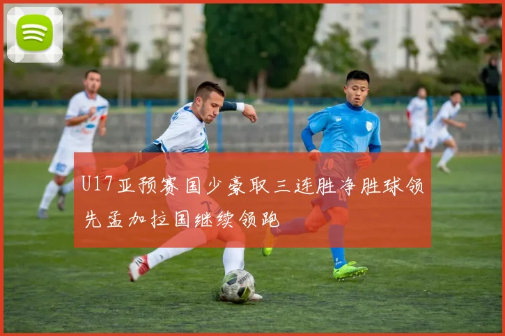U17亚预赛国少豪取三连胜净胜球领先孟加拉国继续领跑