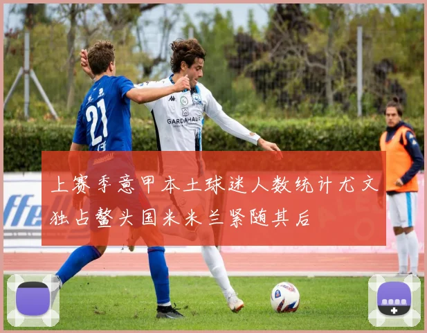 上赛季意甲本土球迷人数统计尤文独占鳌头国米米兰紧随其后