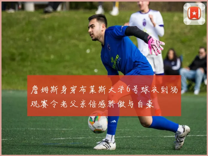 詹姆斯身穿布莱斯大学6号球衣到场观赛令老父亲倍感骄傲与自豪
