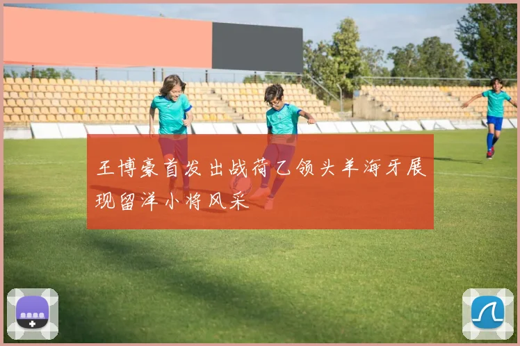 王博豪首发出战荷乙领头羊海牙展现留洋小将风采