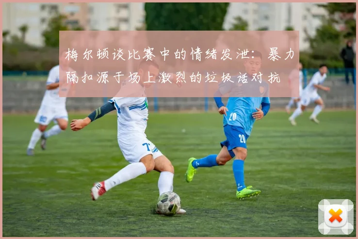梅尔顿谈比赛中的情绪发泄：暴力隔扣源于场上激烈的垃圾话对抗