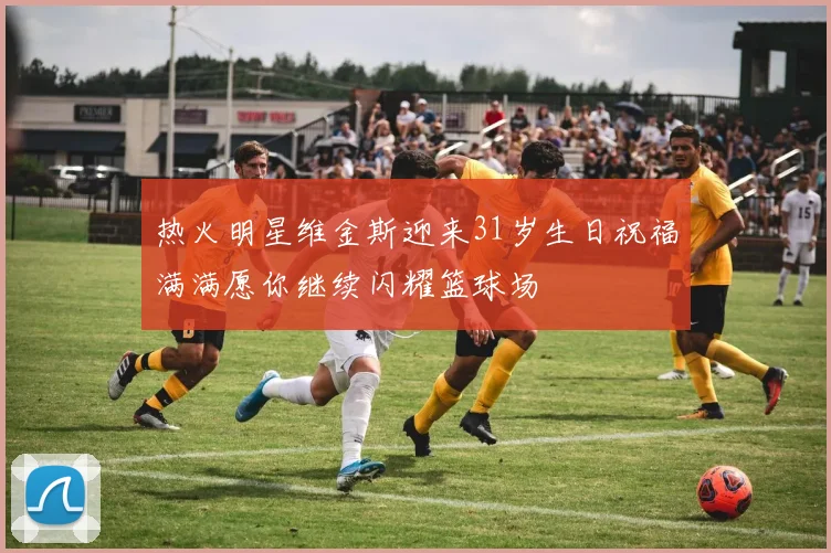 热火明星维金斯迎来31岁生日祝福满满愿你继续闪耀篮球场