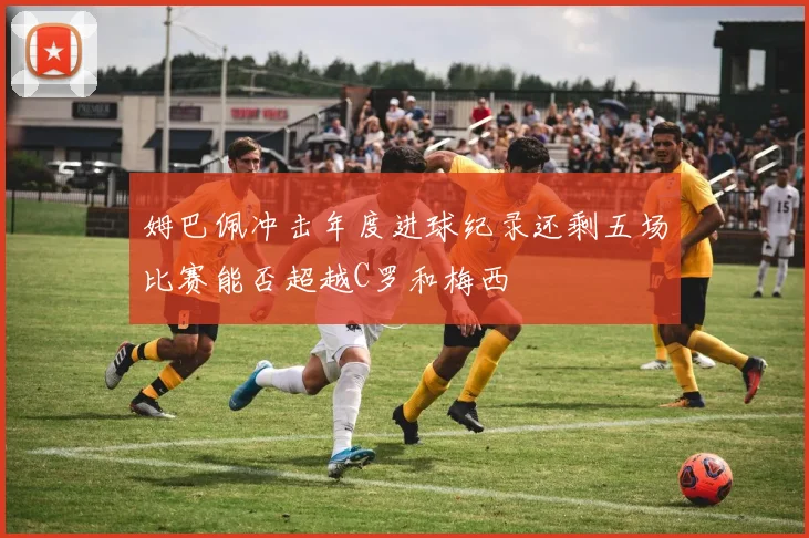 姆巴佩冲击年度进球纪录还剩五场比赛能否超越C罗和梅西