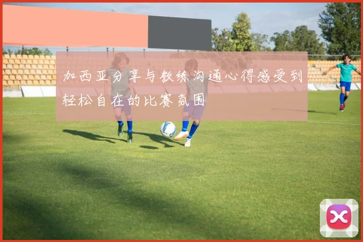 加西亚分享与教练沟通心得感受到轻松自在的比赛氛围