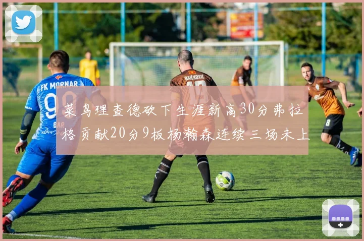 菜鸟理查德砍下生涯新高30分弗拉格贡献20分9板杨瀚森连续三场未上场