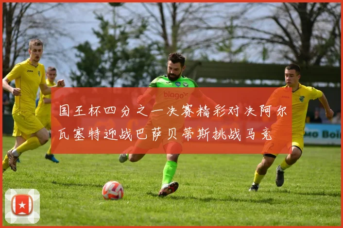 国王杯四分之一决赛精彩对决阿尔瓦塞特迎战巴萨贝蒂斯挑战马竞