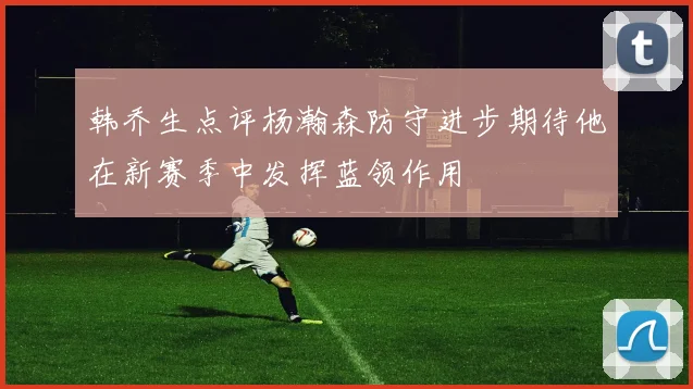 韩乔生点评杨瀚森防守进步期待他在新赛季中发挥蓝领作用