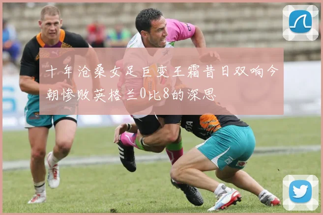 十年沧桑女足巨变王霜昔日双响今朝惨败英格兰0比8的深思