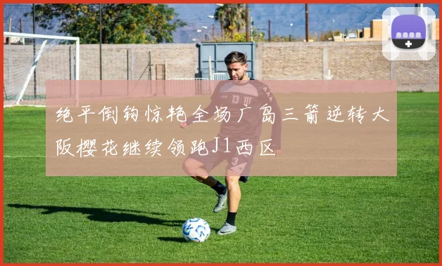 绝平倒钩惊艳全场广岛三箭逆转大阪樱花继续领跑J1西区