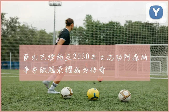 萨利巴续约至2030年立志助阿森纳争夺欧冠荣耀成为传奇